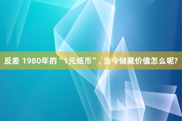 反差 1980年的“1元纸币”， 当今储藏价值怎么呢?