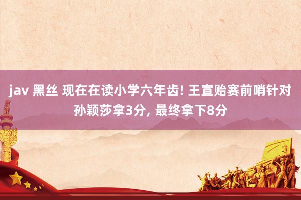 jav 黑丝 现在在读小学六年齿! 王宣贻赛前哨针对孙颖莎拿3分， 最终拿下8分