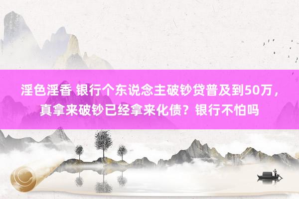 淫色淫香 银行个东说念主破钞贷普及到50万，真拿来破钞已经拿来化债？银行不怕吗