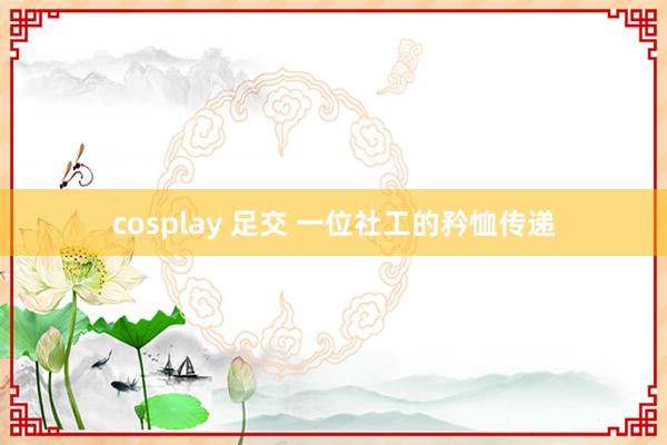 cosplay 足交 一位社工的矜恤传递