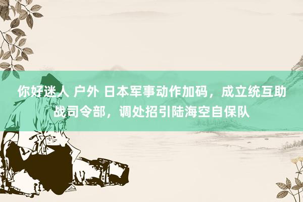 你好迷人 户外 日本军事动作加码，成立统互助战司令部，调处招引陆海空自保队