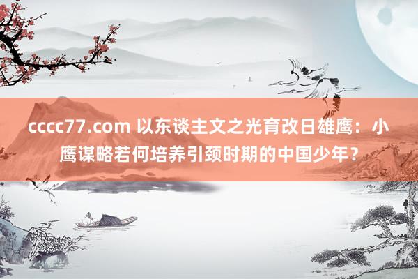 cccc77.com 以东谈主文之光育改日雄鹰：小鹰谋略若何培养引颈时期的中国少年？