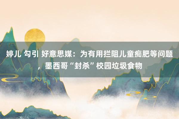 婷儿 勾引 好意思媒：为有用拦阻儿童痴肥等问题，墨西哥“封杀”校园垃圾食物