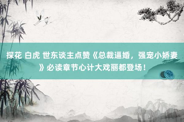 探花 白虎 世东谈主点赞《总裁逼婚，强宠小娇妻》必读章节心计大戏丽都登场！