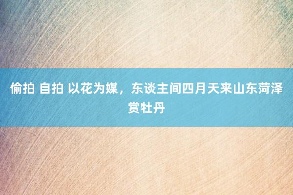 偷拍 自拍 以花为媒，东谈主间四月天来山东菏泽赏牡丹