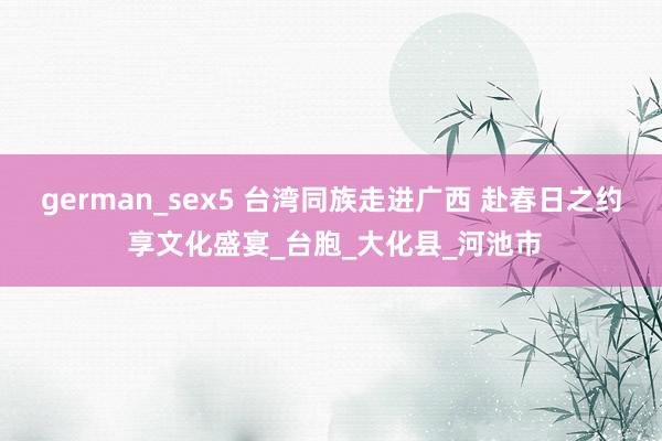 german_sex5 台湾同族走进广西 赴春日之约 享文化盛宴_台胞_大化县_河池市