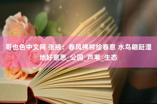 哥也色中文网 张掖：春风拂柳绘春意 水鸟翩跹湿地好意思_公园_芦苇_生态