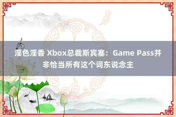 淫色淫香 Xbox总裁斯宾塞：Game Pass并非恰当所有这个词东说念主