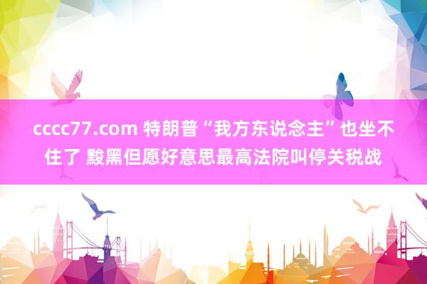 cccc77.com 特朗普“我方东说念主”也坐不住了 黢黑但愿好意思最高法院叫停关税战