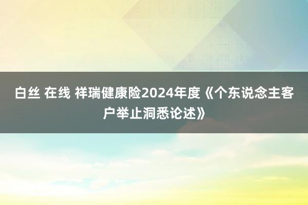 白丝 在线 祥瑞健康险2024年度《个东说念主客户举止洞悉论述》