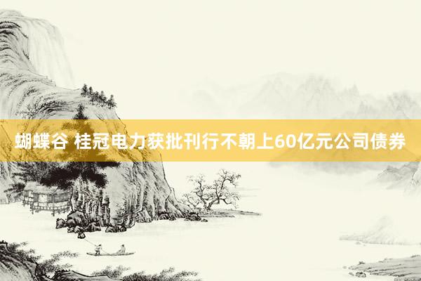 蝴蝶谷 桂冠电力获批刊行不朝上60亿元公司债券