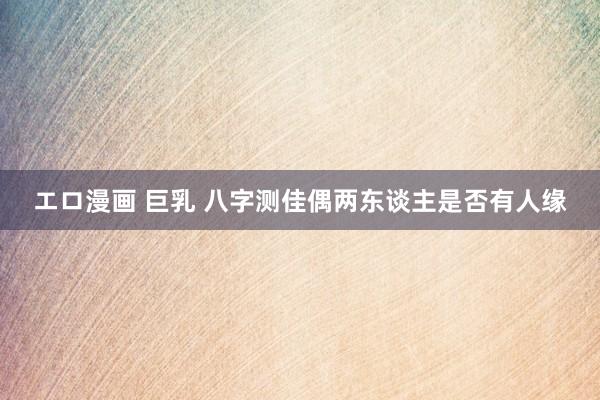 エロ漫画 巨乳 八字测佳偶两东谈主是否有人缘