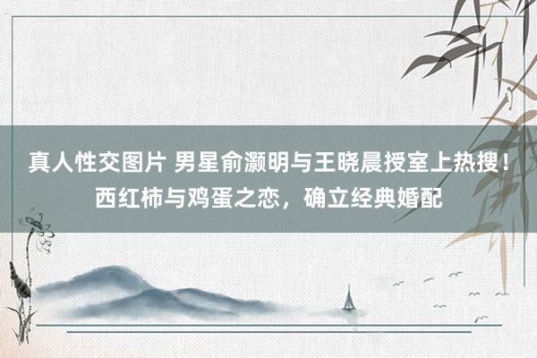真人性交图片 男星俞灏明与王晓晨授室上热搜！西红柿与鸡蛋之恋，确立经典婚配