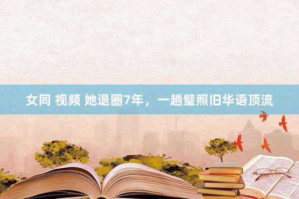 女同 视频 她退圈7年，一趟璧照旧华语顶流